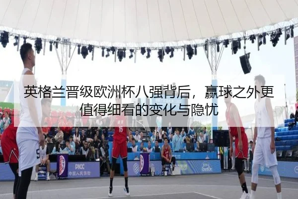 英格兰晋级欧洲杯八强背后，赢球之外更值得细看的变化与隐忧